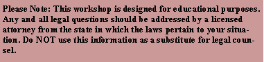 Text Box: Please Note: This workshop is designed for educational purposes. Any and all legal questions should be addressed by a licensed attorney from the state in which the laws pertain to your situation. Do NOT use this information as a substitute for legal counsel.