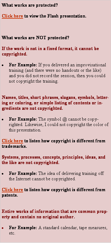 Text Box: What works are protected?Click here to view the Flash presentation.What works are NOT protected?If the work is not in a fixed format, it cannot be copyrighted.For Example: If you delivered an improvisational training (and there were no handouts or the like) and you did not record the session, then you could not copyright the training.Names, titles, short phrases, slogans, symbols, lettering or coloring, or simple listing of contents or ingredients are not copyrighted.For Example: The symbol @ cannot be copyrighted. Likewise, I could not copyright the color of this presentation.Click here to listen how copyright is different from trademarks.Systems, processes, concepts, principles, ideas, and the like are not copyrighted.For Example: The idea of delivering training off the Internet cannot be copyrighted.Click here to listen how copyright is different from patents.Entire works of information that are common property and contain no original author.For Example: A standard calendar, tape measures, etc.