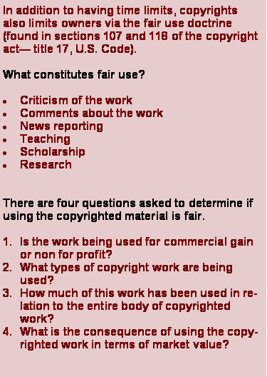 Text Box: In addition to having time limits, copyrights also limits owners via the fair use doctrine (found in sections 107 and 118 of the copyright act title 17, U.S. Code).What constitutes fair use?Criticism of the workComments about the workNews reportingTeachingScholarshipResearchThere are four questions asked to determine if using the copyrighted material is fair.Is the work being used for commercial gain or non for profit?What types of copyright work are being used?How much of this work has been used in relation to the entire body of copyrighted work?What is the consequence of using the copyrighted work in terms of market value?