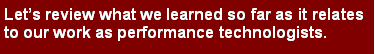 Text Box: Lets review what we learned so far as it relates to our work as performance technologists.