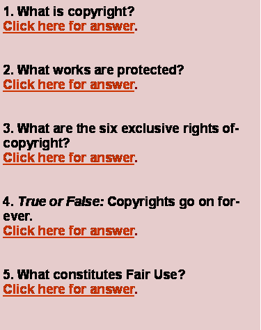 Text Box: 1. What is copyright?Click here for answer.2. What works are protected?Click here for answer.3. What are the six exclusive rights ofcopyright?Click here for answer.4. True or False: Copyrights go on forever.Click here for answer.5. What constitutes Fair Use?Click here for answer.