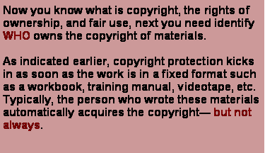 Text Box: Now you know what is copyright, the rights of ownership, and fair use, next you need identify WHO owns the copyright of materials.As indicated earlier, copyright protection kicks in as soon as the work is in a fixed format such as a workbook, training manual, videotape, etc. Typically, the person who wrote these materials automatically acquires the copyright but not always.