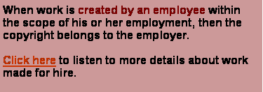 Text Box: When work is created by an employee within the scope of his or her employment, then the copyright belongs to the employer. Click here to listen to more details about work made for hire.