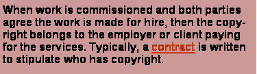 Text Box: When work is commissioned and both parties agree the work is made for hire, then the copyright belongs to the employer or client paying for the services. Typically, a contract is written to stipulate who has copyright. 