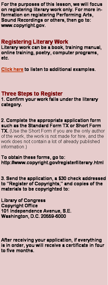 Text Box: For the purposes of this lesson, we will focus on registering literary work only. For more information on registering Performing Arts, Sound Recordings or others, then go to: www.copyright.gov.Registering Literary WorkLiterary work can be a book, training manual, online training, poetry, computer programs, etc. Click here to listen to additional examples.Three Steps to Register1. Confirm your work falls under the literary category. 2. Complete the appropriate application form such as the Standard Form TX or Short Form TX. (Use the Short Form if you are the only author of the work, the work is not made for hire, and the work does not contain a lot of already published information.)To obtain these forms, go to:http://www.copyright.gov/register/literary.html3. Send the application, a $30 check addressed to "Register of Copyrights," and copies of the materials to be copyrighted to:Library of Congress
Copyright Office
101 Independence Avenue, S.E.
Washington, D.C. 20559-6000After receiving your application, if everything is in order, you will receive a certificate in four to five months.