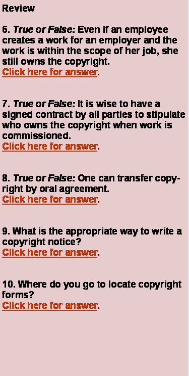 Text Box: Review6. True or False: Even if an employee creates a work for an employer and the work is within the scope of her job, she still owns the copyright.Click here for answer.7. True or False: It is wise to have a signed contract by all parties to stipulate who owns 	the copyright when work is commissioned.Click here for answer.8. True or False: One can transfer copyright by oral agreement.Click here for answer.9. What is the appropriate way to write a copyright notice?Click here for answer.	10. Where do you go to locate copyright forms?Click here for answer.