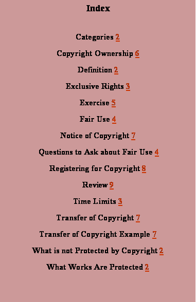 Text Box: IndexCategories 2Copyright Ownership 6Definition 2Exclusive Rights 3Exercise 5Fair Use 4Notice of Copyright 7 Questions to Ask about Fair Use 4Registering for Copyright 8Review 9Time Limits 3Transfer of Copyright 7Transfer of Copyright Example 7What is not Protected by Copyright 2What Works Are Protected 2