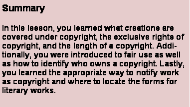 Text Box: SummaryIn this lesson, you learned what creations are covered under copyright, the exclusive rights of copyright, and the length of a copyright. Additionally, you were introduced to fair use as well as how to identify who owns a copyright. Lastly, you learned the appropriate way to notify work as copyright and where to locate the forms for literary works.